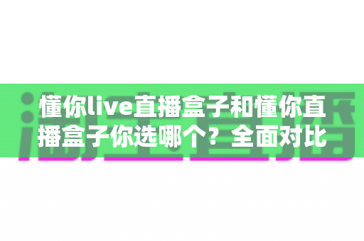 懂你live直播盒子和懂你直播盒子你选哪个?全面对比助你做出明智决策 懂你live直播盒子和懂你直播盒子你选哪个?全面对比助你做出明智决策