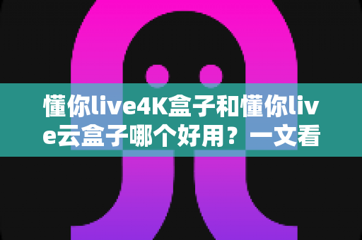 懂你live4K盒子和懂你live云盒子哪个好用?一文看懂两大盒子的真实区别与选购建议 懂你live4K盒子和懂你live云盒子哪个好用?一文看懂两大盒子的真实区别与选购建议