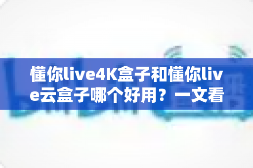 懂你live4K盒子和懂你live云盒子哪个好用？一文看懂两大盒子的真实区别与选购建议