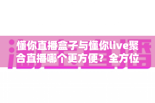 懂你直播盒子与懂你live聚合直播哪个更方便？全方位深度对比评测，帮你一次选对追播利器