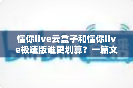 懂你live云盒子和懂你live极速版谁更划算?一篇文章带你算清这笔账,选对不选贵! 懂你live云盒子和懂你live极速版谁更划算?一篇文章带你算清这笔账,选对不选贵!