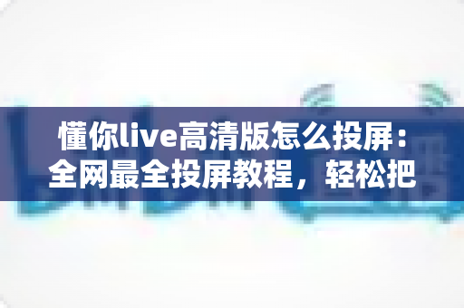 懂你live高清版怎么投屏：全网最全投屏教程，轻松把高清课程搬上大屏电视