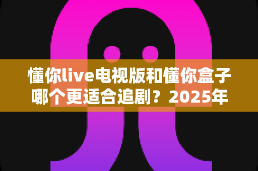 懂你live电视版和懂你盒子哪个更适合追剧？2025年追剧神器深度对比与选购全攻略