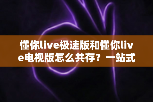 懂你live极速版和懂你live电视版怎么共存?一站式安装指南与实用技巧全解析 懂你live极速版和懂你live电视版怎么共存?一站式安装指南与实用技巧全解析