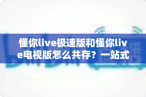 懂你live极速版和懂你live电视版怎么共存？一站式安装指南与实用技巧全解析