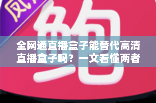 全网通直播盒子能替代高清直播盒子吗？一文看懂两者差异、优劣势与选购避坑指南