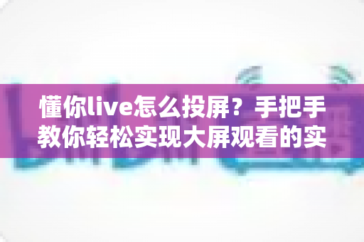 懂你live怎么投屏?手把手教你轻松实现大屏观看的实用攻略 懂你live怎么投屏?手把手教你轻松实现大屏观看的实用攻略