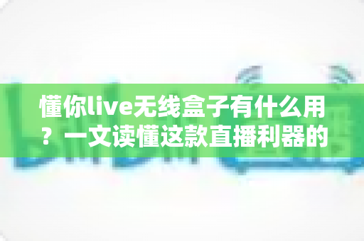 懂你live无线盒子有什么用？一文读懂这款直播利器的价值与用法
