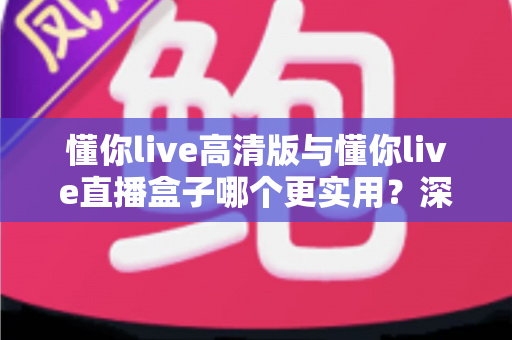 懂你live高清版与懂你live直播盒子哪个更实用？深度对比评测帮你找到最适合的直播观看方案