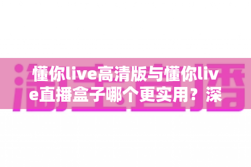 懂你live高清版与懂你live直播盒子哪个更实用？深度对比评测帮你找到最适合的直播观看方案