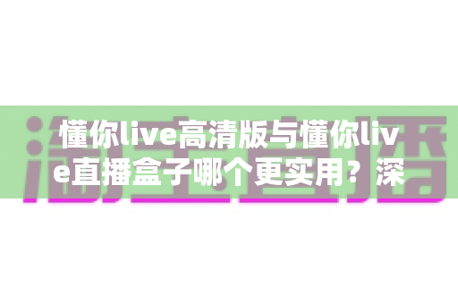 懂你live高清版与懂你live直播盒子哪个更实用？深度对比评测帮你找到最适合的直播观看方案