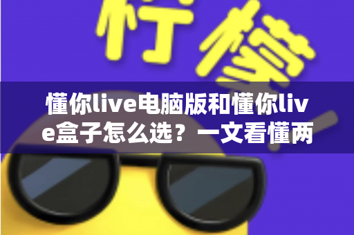 懂你live电脑版和懂你live盒子怎么选？一文看懂两种形态的差异与购买建议