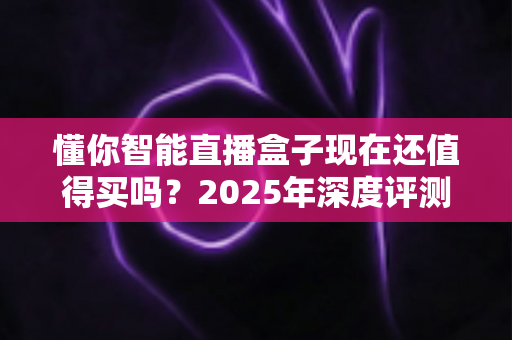 懂你智能直播盒子现在还值得买吗？2025年深度评测与购买指南