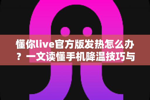 懂你live官方版发热怎么办？一文读懂手机降温技巧与使用优化全攻略