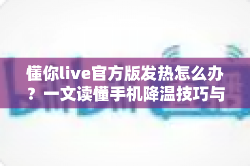 懂你live官方版发热怎么办？一文读懂手机降温技巧与使用优化全攻略