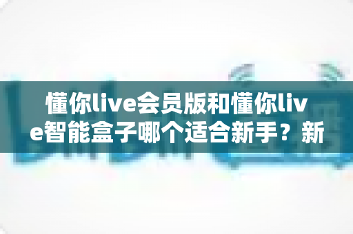 懂你live会员版和懂你live智能盒子哪个适合新手？新手入门选购一站式指南