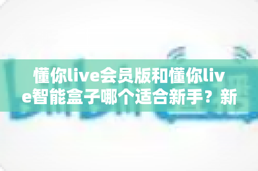 懂你live会员版和懂你live智能盒子哪个适合新手？新手入门选购一站式指南