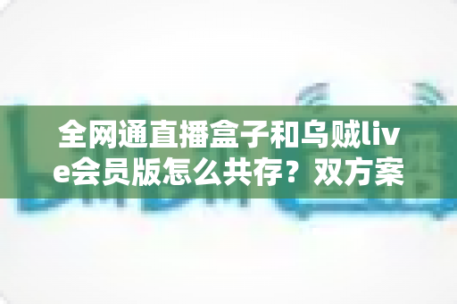 全网通直播盒子和乌贼live会员版怎么共存?双方案兼容使用全攻略详解 全网通直播盒子和乌贼live会员版怎么共存?双方案兼容使用全攻略详解