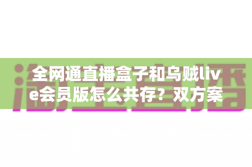 全网通直播盒子和乌贼live会员版怎么共存？双方案兼容使用全攻略详解