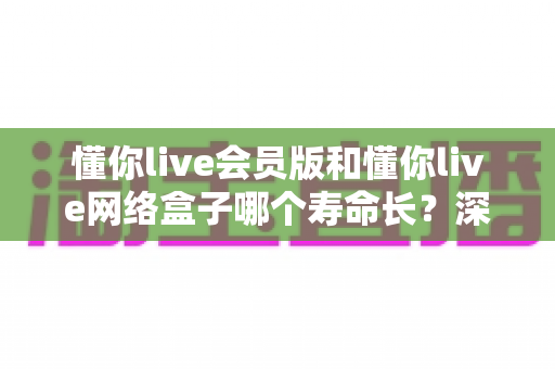 懂你live会员版和懂你live网络盒子哪个寿命长？深度解析使用寿命差异与选购全攻略