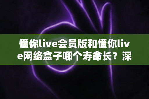 懂你live会员版和懂你live网络盒子哪个寿命长？深度解析使用寿命差异与选购全攻略