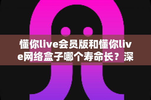 懂你live会员版和懂你live网络盒子哪个寿命长？深度解析使用寿命差异与选购全攻略