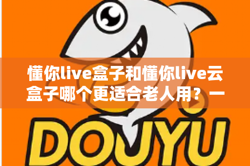 懂你live盒子和懂你live云盒子哪个更适合老人用?一篇读懂长辈电视观影选购指南 懂你live盒子和懂你live云盒子哪个更适合老人用?一篇读懂长辈电视观影选购指南