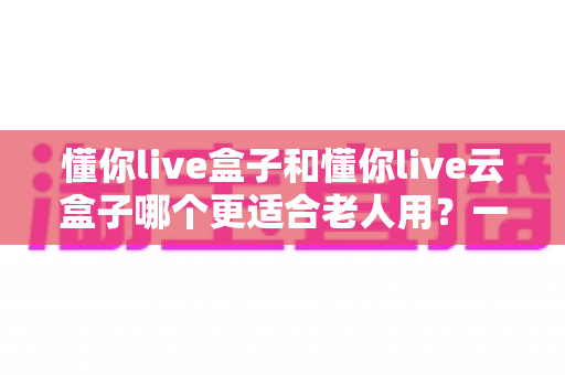 懂你live盒子和懂你live云盒子哪个更适合老人用?一篇读懂长辈电视观影选购指南 懂你live盒子和懂你live云盒子哪个更适合老人用?一篇读懂长辈电视观影选购指南