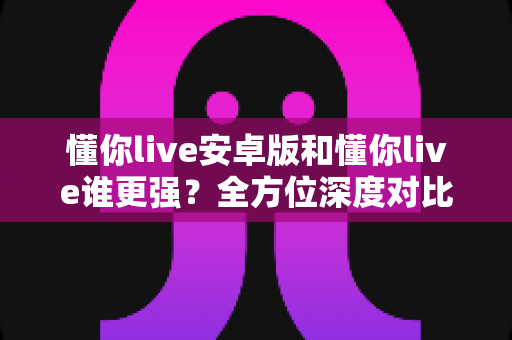 懂你live安卓版和懂你live谁更强？全方位深度对比分析助你选出更适合的版本
