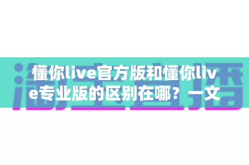 懂你live官方版和懂你live专业版的区别在哪?一文看懂两大版本的核心差异与选择指南 懂你live官方版和懂你live专业版的区别在哪?一文看懂两大版本的核心差异与选择指南