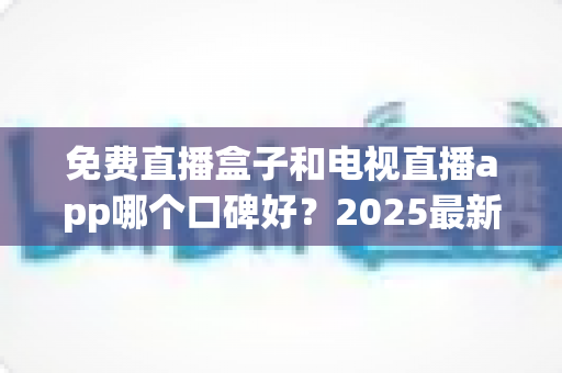 免费直播盒子和电视直播app哪个口碑好？2025最新深度对比测评，看完不再选错！