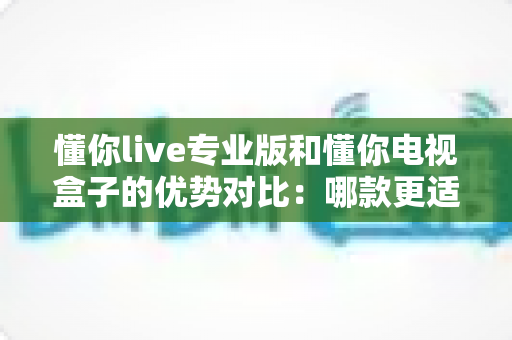 懂你live专业版和懂你电视盒子的优势对比：哪款更适合你的家庭观影需求？