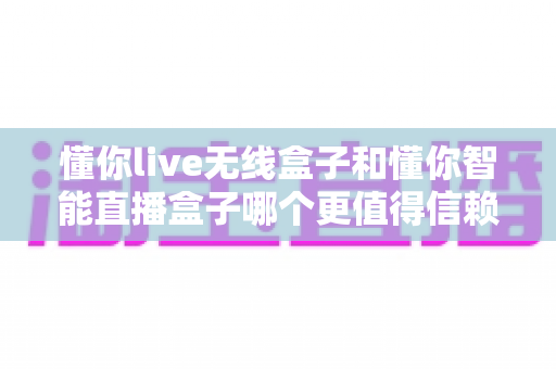 懂你live无线盒子和懂你智能直播盒子哪个更值得信赖?2024深度选购指南与真实对比评测 懂你live无线盒子和懂你智能直播盒子哪个更值得信赖?2024深度选购指南与真实对比评测