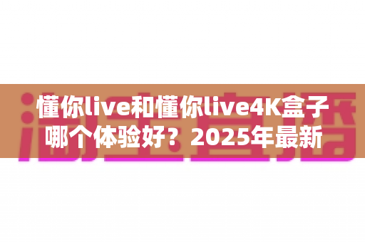 懂你live和懂你live4K盒子哪个体验好？2025年最新深度对比评测，看完这篇再入手不踩坑