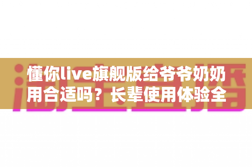 懂你live旗舰版给爷爷奶奶用合适吗?长辈使用体验全面解析与实用选购指南 懂你live旗舰版给爷爷奶奶用合适吗?长辈使用体验全面解析与实用选购指南