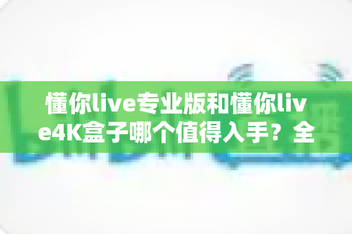 懂你live专业版和懂你live4K盒子哪个值得入手？全面对比评测帮你选对不选贵