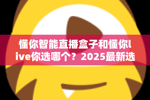 懂你智能直播盒子和懂你live你选哪个?2025最新选购指南与深度对比分析 懂你智能直播盒子和懂你live你选哪个?2025最新选购指南与深度对比分析