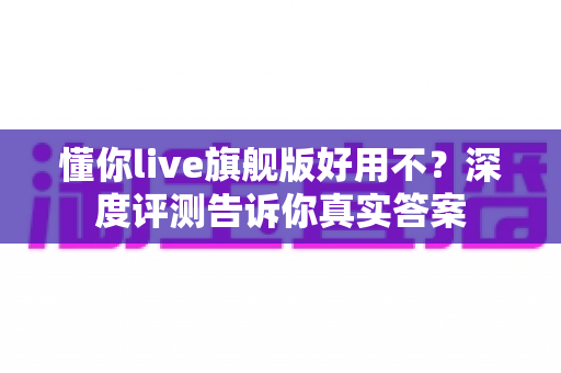 懂你live旗舰版好用不?深度评测告诉你真实答案 懂你live旗舰版好用不?深度评测告诉你真实答案