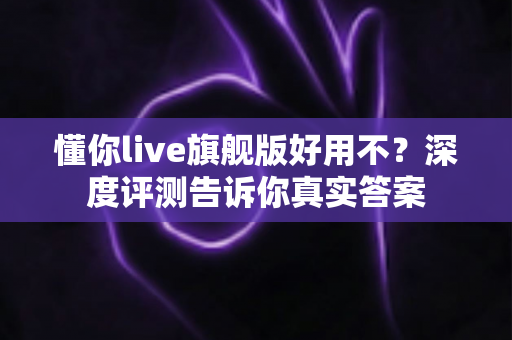 懂你live旗舰版好用不？深度评测告诉你真实答案