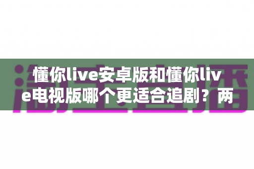 懂你live安卓版和懂你live电视版哪个更适合追剧?两大版本深度评测助你选出最佳观影搭档 懂你live安卓版和懂你live电视版哪个更适合追剧?两大版本深度评测助你选出最佳观影搭档