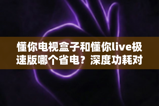 懂你电视盒子和懂你live极速版哪个省电?深度功耗对比与实用省电指南 懂你电视盒子和懂你live极速版哪个省电?深度功耗对比与实用省电指南