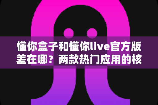 懂你盒子和懂你live官方版差在哪?两款热门应用的核心区别与选择指南全解析 懂你盒子和懂你live官方版差在哪?两款热门应用的核心区别与选择指南全解析