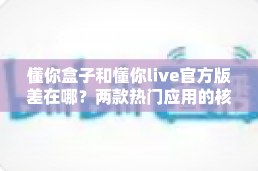 懂你盒子和懂你live官方版差在哪?两款热门应用的核心区别与选择指南全解析 懂你盒子和懂你live官方版差在哪?两款热门应用的核心区别与选择指南全解析