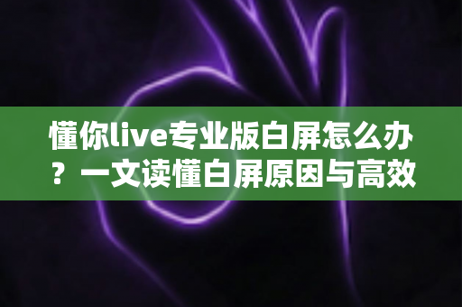 懂你live专业版白屏怎么办?一文读懂白屏原因与高效解决方法全攻略 懂你live专业版白屏怎么办?一文读懂白屏原因与高效解决方法全攻略
