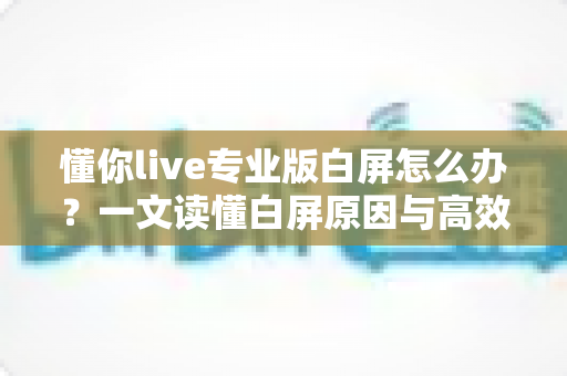 懂你live专业版白屏怎么办?一文读懂白屏原因与高效解决方法全攻略 懂你live专业版白屏怎么办?一文读懂白屏原因与高效解决方法全攻略
