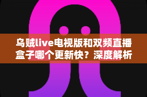 乌贼live电视版和双频直播盒子哪个更新快?深度解析更新机制与选购全指南 乌贼live电视版和双频直播盒子哪个更新快?深度解析更新机制与选购全指南