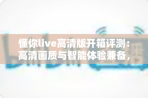 懂你live高清版开箱评测：高清画质与智能体验兼备，这台家用设备究竟值不值得入手？