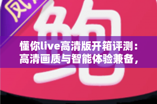 懂你live高清版开箱评测：高清画质与智能体验兼备，这台家用设备究竟值不值得入手？