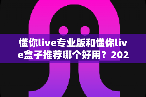 懂你live专业版和懂你live盒子推荐哪个好用?2025年最全对比评测与选购指南 懂你live专业版和懂你live盒子推荐哪个好用?2025年最全对比评测与选购指南