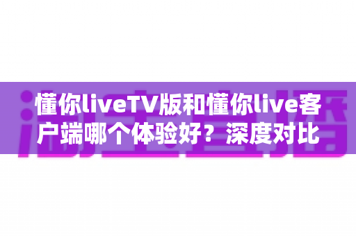 懂你liveTV版和懂你live客户端哪个体验好?深度对比评测帮你选出最适合的版本 懂你liveTV版和懂你live客户端哪个体验好?深度对比评测帮你选出最适合的版本